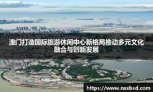 澳门打造国际旅游休闲中心新格局推动多元文化融合与创新发展